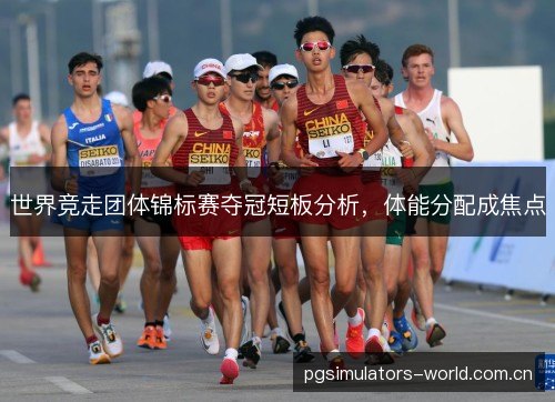 世界竞走团体锦标赛夺冠短板分析,体能分配成焦点 世界竞走团体锦标赛夺冠短板分析,体能分配成焦点
